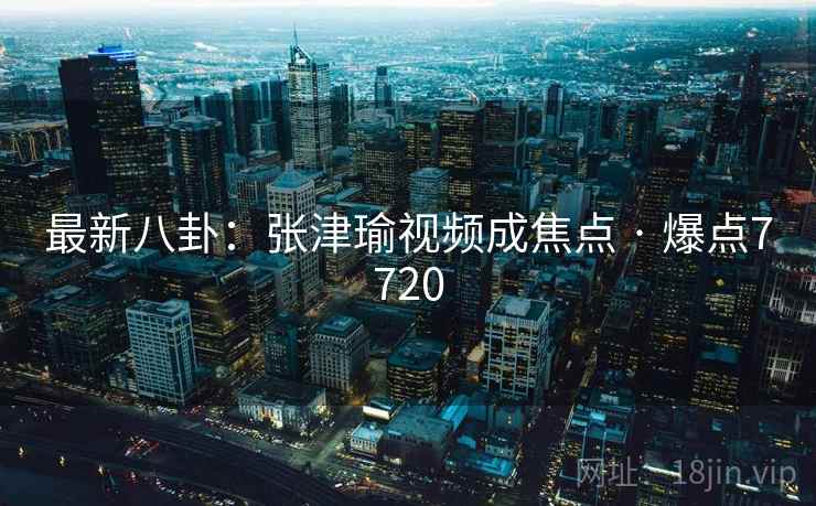 最新八卦：张津瑜视频成焦点 · 爆点7720