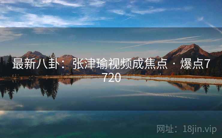 最新八卦：张津瑜视频成焦点 · 爆点7720