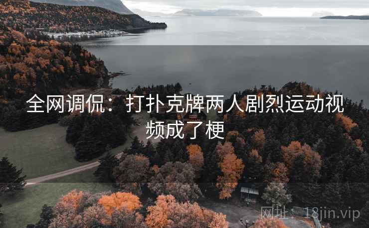 全网调侃:打扑克牌两人剧烈运动视频成了梗