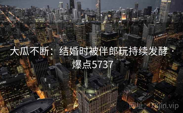 大瓜不断：结婚时被伴郎玩持续发酵 · 爆点5737