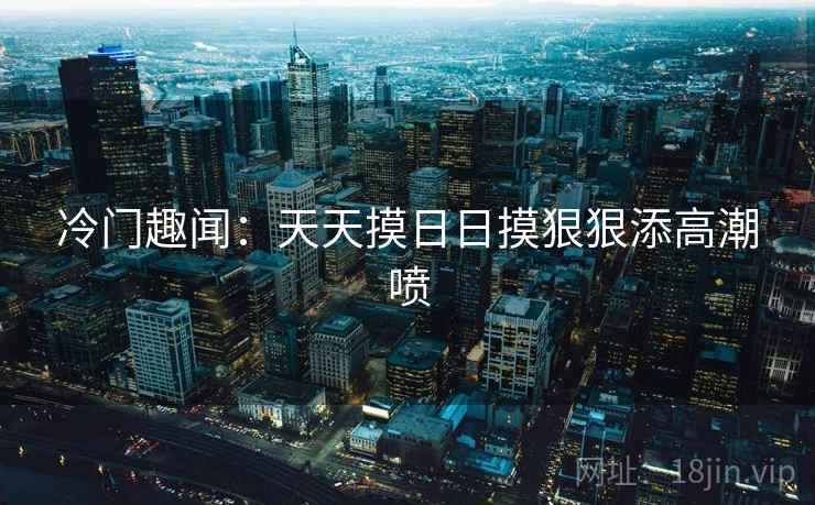 冷门趣闻：天天摸日日摸狠狠添高潮喷