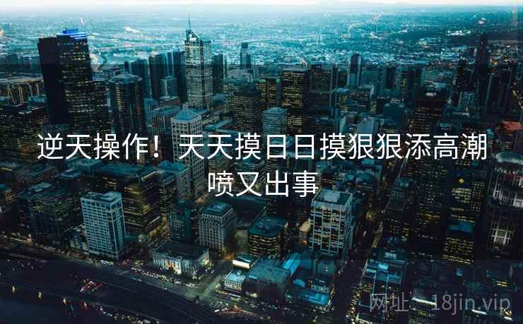 逆天操作！天天摸日日摸狠狠添高潮喷又出事